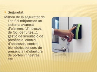 Seguretat: Millora de la seguretat de l’edifici mitjançant un sistema avançat d’alarmes (d’intrusos, de foc, de fuites…), gestió de simulació de presència, control d’accessos, control biomètric, sensors de presència i d’obertura de portes i finestres, etc. 