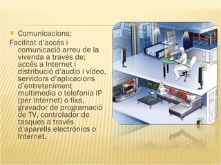 Comunicacions: Facilitat d’accés i comunicació arreu de la vivenda a través de; accés a Internet i distribució d’audio i vídeo, servidors d’aplicacions d’entreteniment multimedia o telefonia IP (per Internet) o fixa, gravador de programació de TV, controlador de tasques a través d’aparells electrònics o Internet. 