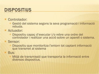 Controlador: Gestió del sistema segons la seva programació i informació rebuda. Actuador: Dispositiu capaç d’executar i/o rebre una ordre del controlador i realitzar una acció sobre un aparell o sistema. Sensor:  Dispositiu que monitoritza l’entorn tot captant informació que transmet al sistema  Bus: Mitjà de transmissió que transporta la informació entre diversos dispositius.  