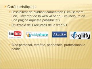 Carácterístiques Possibilitat de publicar comentaris ( Tim Berners Lee, l’inventor de la web va ser qui va incloure  en una pàgina aquesta possibilitat). Utilització dels recursos de la web 2.0 Bloc personal, temàtic, periodístic, professional o polític. 