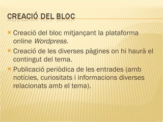 Creació del bloc mitjançant la plataforma online  Wordpress. Creació de les diverses pàgines on hi haurà el contingut del tema. Publicació periòdica de les entrades (amb notícies, curiositats i informacions diverses relacionats amb el tema).  