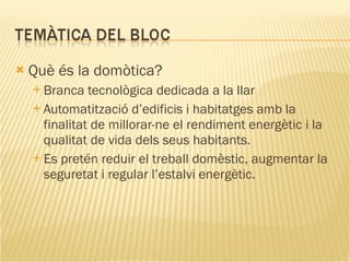 Què és la domòtica? Branca tecnològica dedicada a la llar Automatització  d’edificis i habitatges amb la finalitat de millorar-ne el rendiment energètic i la qualitat de vida dels seus habitants. Es pretén reduir el treball domèstic, augmentar la seguretat i regular l’estalvi energètic. 