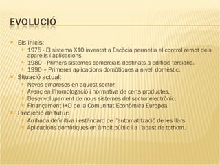 Els inicis: 1975 - El sistema X10 inventat a Escòcia permetia el control remot dels aparells i aplicacions. 1980 –Primers sistemes comercials destinats a edificis terciaris. 1990 – Primeres aplicacions domòtiques a nivell domèstic. Situació actual: Noves empreses en aquest sector. Avenç en l’homologació i normativa de certs productes. Desenvolupament de nous sistemes del sector electrònic. Finançament I+D de la Comunitat Econòmica Europea. Predicció de futur: Arribada definitiva i estàndard de l’automatització de les llars. Aplicacions domòtiques en àmbit públic i a l’abast de tothom. 