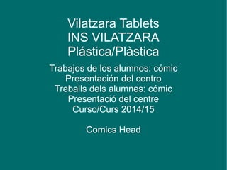 Vilatzara Tablets 
INS VILATZARA 
Plástica/Plàstica 
Trabajos de los alumnos: cómic 
Presentación del centro 
Treballs dels alumnes: cómic 
Presentació del centre 
Curso/Curs 2014/15 
Comics Head 
 