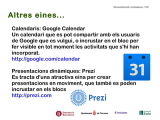 Altres eines...
Calendaris: Google Calendar
Un calendari que es pot compartir amb els usuaris
de Google que es vulgui, o incrustar en el bloc per
fer visible en tot moment les activitats que s'hi han
incorporat.
http://google.com/calendar
Presentacions dinàmiques: Prezi
Es tracta d'una atractiva eina per crear
presentacions en moviment, que també es poden
incrustar en els blocs
http://prezi.com

 