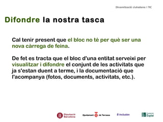Difondre la nostra tasca
Cal tenir present que el bloc no té per què ser una
nova càrrega de feina.
De fet es tracta que el bloc d'una entitat serveixi per
visualitzar i difondre el conjunt de les activitats que
ja s'estan duent a terme, i la documentació que
l'acompanya (fotos, documents, activitats, etc.).

 