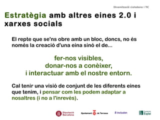 Estratègia amb altres eines 2.0 i
xarxes socials
El repte que se'ns obre amb un bloc, doncs, no és
només la creació d'una eina sinó el de...

fer-nos visibles,
donar-nos a conèixer,
i interactuar amb el nostre entorn.
Cal tenir una visió de conjunt de les diferents eines
que tenim, i pensar com les podem adaptar a
nosaltres (i no a l'inrevés).

 