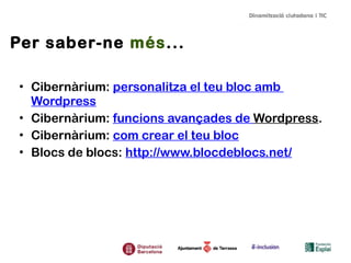 Per saber-ne més...
• Cibernàrium: personalitza el teu bloc amb
Wordpress
• Cibernàrium: funcions avançades de Wordpress.
• Cibernàrium: com crear el teu bloc
• Blocs de blocs: http://www.blocdeblocs.net/

 