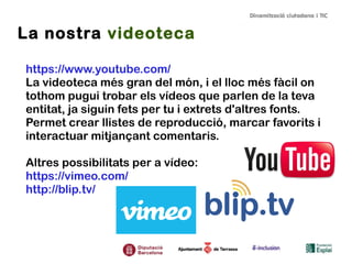La nostra videoteca
https://www.youtube.com/
La videoteca més gran del món, i el lloc més fàcil on
tothom pugui trobar els vídeos que parlen de la teva
entitat, ja siguin fets per tu i extrets d'altres fonts.
Permet crear llistes de reproducció, marcar favorits i
interactuar mitjançant comentaris.
Altres possibilitats per a vídeo:
https://vimeo.com/
http://blip.tv/

 