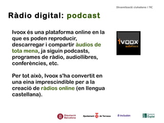 Ràdio digital: podcast
Ivoox és una plataforma online en la
que es poden reproducir,
descarregar i compartir àudios de
tota mena, ja siguin podcasts,
programes de ràdio, audiollibres,
conferències, etc.
Per tot això, Ivoox s'ha convertit en
una eina imprescindible per a la
creació de ràdios online (en llengua
castellana).

 