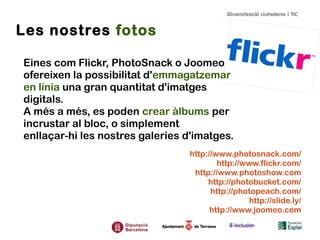Les nostres fotos
Eines com Flickr, PhotoSnack o Joomeo
ofereixen la possibilitat d'emmagatzemar
en línia una gran quantitat d'imatges
digitals.
A més a més, es poden crear àlbums per
incrustar al bloc, o simplement
enllaçar-hi les nostres galeries d'imatges.
http://www.photosnack.com/
http://www.flickr.com/
http://www.photoshow.com
http://photobucket.com/
http://photopeach.com/
http://slide.ly/
http://www.joomeo.com

 