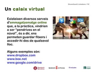 Un calaix virtual
Existeixen diversos serveis
d'emmagatzematge online
que, a la pràctica, vindrien
a ser “pendrives en el
núvol”, és a dir, ens
permeten guardar fitxers i
accedir-hi des de qualsevol
lloc.
Alguns exemples són:
www.dropbox.com
www.box.net
www.google.com/drive

 