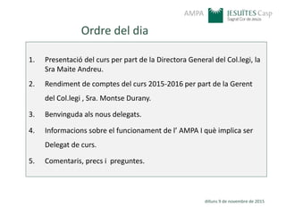 AMPA
Ordre del dia
1. Presentació del curs per part de la Directora General del Col.legi, la
Sra Maite Andreu.
2. Rendiment de comptes del curs 2015-2016 per part de la Gerent
del Col.legi , Sra. Montse Durany.
3. Benvinguda als nous delegats.
4. Informacions sobre el funcionament de l’ AMPA I què implica ser
Delegat de curs.
5. Comentaris, precs i preguntes.
dilluns 9 de novembre de 2015
 