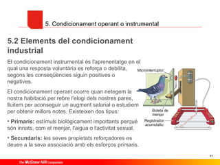 5. Condicionament operant o instrumental

5.2 Elements del condicionament
industrial
El condicionament instrumental és l'aprenentatge en el
qual una resposta voluntària es reforça o debilita,
segons les conseqüències siguin positives o
negatives.
El condicionament operant ocorre quan netegem la
nostra habitació per rebre l'elogi dels nostres pares,
lluitem per aconseguir un augment salarial o estudiem
per obtenir millors notes. Existeixen dos tipus:
• Primaris: estímuls biològicament importants perquè
són innats, com el menjar, l'aigua o l'activitat sexual.
• Secundaris: les seves propietats reforçadores es
deuen a la seva associació amb els esforços primaris.
11

 