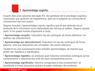 7. Aprenentatge cognitiu
A partir dels anys seixanta del segle XX, els partidaris de la psicologia cognitiva
reconeixen que aprenem de l'experiència, però és el subjecte qui construeix el
coneixement del món extern.
Segons Ausubel, l'aprenentatge cognitiu significa que el que aprenem és el
producte de la informació nova interpretada des del que ja sabem. Segons aquest
autor, hi ha quatre formes d'aprendre a l'aula:
• Aprenentatge receptiu: l'estudiant rep els continguts de forma definitiva i no
realitza cap descobriment.
• Aprenentatge per descobriment: l'estudiant no rep els continguts de forma
passiva, sinó que descobreix els conceptes i les seves relacions.
També hi ha una superposició entre ambdós aprenentatges, de manera que
poden ser repetitius o significatius:
• Aprenentatge repetitiu: es produeix quan l'alumne memoritza continguts sense
comprendre'ls o relacionar-los amb els seus coneixements previs.
• Aprenentatge significatiu: l'alumne reorganitza el seu coneixement i el
transfereix a noves situacions gràcies al paper mediador del professor.

15

 