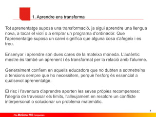 1. Aprendre ens transforma
Tot aprenentatge suposa una transformació, ja sigui aprendre una llengua
nova, a tocar el violí o a emprar un programa d'ordinador. Que
l'aprenentatge suposa un canvi significa que alguna cosa s'afegeix i es
treu.
Ensenyar i aprendre són dues cares de la mateixa moneda. L'autèntic
mestre és també un aprenent i és transformat per la relació amb l’alumne.
Generalment confiem en aquells educadors que no dubten a sotmetre'ns
a tensions sempre que ho necessitem, perquè l'esforç és essencial a
qualsevol aprenentatge.
El risc i l'aventura d'aprendre aporten les seves pròpies recompenses:
l'alegria de travessar els límits, l'alleujament en resoldre un conflicte
interpersonal o solucionar un problema matemàtic.
2

 