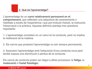 2. Què és l'aprenentatge?
L'aprenentatge és un canvi relativament permanent en el
comportament, que reflecteix una adquisició de coneixements o
habilitats a través de l'experiència i que pot incloure l'estudi, la instrucció,
l'observació o la pràctica. Aquesta definició planteja tres qüestions
importants:
1. L'aprenentatge consisteix en un canvi en la conducta, però no implica
la realització de la mateixa.
2. Els canvis que produeix l'aprenentatge no són sempre permanents.
3. Associem l'aprenentatge amb l'adquisició d'una conducta nova però
també suposa una disminució o pèrdua de la conducta.
Els canvis de conducta poden ser degut a altres processos: la fatiga, la
maduració o l'estat fisiològic.
3

 