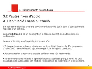 3. Patrons innats de conducta

3.2 Pautes fixes d'acció
A. Habituació i sensibilització
L'habituació significa que ens acostumem a alguna cosa, com a conseqüència
repetida d'un estímul.
La sensibilització és un augment en la reacció davant els esdeveniments
ambientals.
Les característiques d'aquests processos són:
• Tot organisme es troba constantment amb multitud d'estímuls. Els processos
d’habituació i sensibilització ajuden a organitzar i dirigir la conducta.
• Ajuden a reduir la reacció a aquells estímuls que són irrellevants.
• No són conductes innates ni aprenentatges associatius perquè no hi ha una
associació de successos; són fruit de l'experiència de l'individu en el seu entorn.
6

 