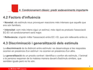 4. Condicionament clàssic: predir esdeveniments importants

4.2 Factors d'influència
• Novetat: els estímuls nous provoquen reaccions més intenses que aquells que
ens són familiars.
• Intensitat: com més intens sigui un estímul, més ràpid es produeix l'associació
EC-EI i el condicionament serà major.
• Rellevància: s'aprèn millor l'associació entre EC i EI, que són rellevants entre si.

4.3 Discriminació i generalització dels estímuls
La discriminació és la distinció entre estímuls i es desenvolupa si les respostes
ocorren en presència d'un estímul i no ocorren en presència d'un altre.
La generalització és un procés contrari: identifica o confon els estímuls, i l'animal
o la persona responen de la mateixa manera davant d'estímuls similars, que
semblen iguals però no ho són.
8

 