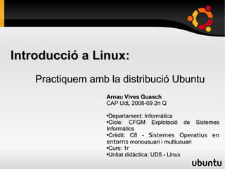 Introducció a Linux:
    Practiquem amb la distribució Ubuntu
                   Arnau Vives Guasch
                   CAP UdL 2008-09 2n Q

                    Departament: Informàtica
                   ●

                   ●Cicle:   CFGM Explotació de Sistemes
                   Informàtics
                             C8 - Sistemes Operatius en
                   ●Crèdit:


                   entorns monousuari i multiusuari
                   ●Curs: 1r

                   ●Unitat didàctica: UD5 - Linux
 