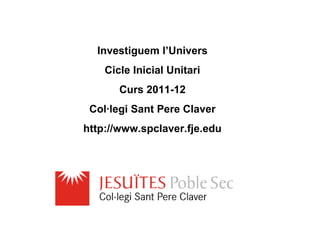 Investiguem l’Univers
    Cicle Inicial Unitari
       Curs 2011-12
 Col·legi Sant Pere Claver
http://www.spclaver.fje.edu
 