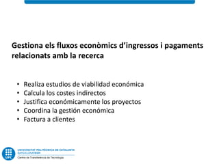 Gestiona els fluxos econòmics d’ingressos i pagaments
relacionats amb la recerca


 •   Realiza estudios de viabilidad económica
 •   Calcula los costes indirectos
 •   Justifica económicamente los proyectos
 •   Coordina la gestión económica
 •   Factura a clientes
 