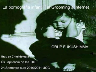 La pornografia infantil i el Grooming a internet




                                 GRUP FUKUSHIMMA

Grau en Criminiologia

Ús i aplicació de les TIC
2n Semestre curs 2010/2011 UOC
 