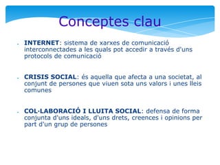 Conceptes clau
●

●

●

INTERNET: sistema de xarxes de comunicació
interconnectades a les quals pot accedir a través d'uns
protocols de comunicació
CRISIS SOCIAL: és aquella que afecta a una societat, al
conjunt de persones que viuen sota uns valors i unes lleis
comunes
COL·LABORACIÓ I LLUITA SOCIAL: defensa de forma
conjunta d'uns ideals, d'uns drets, creences i opinions per
part d'un grup de persones

 