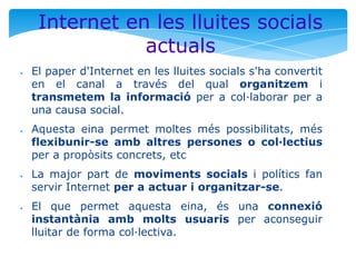 Internet en les lluites socials
actuals
●

●

●

●

El paper d'Internet en les lluites socials s'ha convertit
en el canal a través del qual organitzem i
transmetem la informació per a col·laborar per a
una causa social.
Aquesta eina permet moltes més possibilitats, més
flexibunir-se amb altres persones o col·lectius
per a propòsits concrets, etc
La major part de moviments socials i polítics fan
servir Internet per a actuar i organitzar-se.
El que permet aquesta eina, és una connexió
instantània amb molts usuaris per aconseguir
lluitar de forma col·lectiva.

 