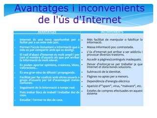Avantatges i inconvenients
de l'ús d'Internet
AVANTATGES

INCONVENIENTS

Internet és una nova oportunitat per a
lluitar per a un món més just.

Més facilitat de manipular o falsificar la
informació.

Permet l'accés instantani a informació que a
més es pot compartir amb qui es desitgi.

Massa informació poc contrastada.

El radi d'abast d'Internet és molt ampli i per
tant el nombre d'usuaris als que pot arribar
la informació és molt elevat.

L'ús d’Internet pot arribar a ser addictiu i
provocar diversos trastorns.
Accedir a pàgines/continguts inadequats.

Es poden aportar opinions, creences, idees,
valoracions...

Deixar d'esforçar-se per treballar ja que
Internet et dona bones solucions.

És una gran eina de difusió i propaganda.

Subtracció de la identitat.

Facilitat per fer coalició amb altres usuaris o
grups d'usuaris per tal d'aconseguir metes
comunes.

Pàgines no aptes per a menors.

Seguiment de la informació a temps real.

Aparició d'”spam”, virus, “malware", etc.

Pots trobar llocs de treball i treballar des de
casa.

Estafes de compres efectuades en aquest
sistema

Estudiar i formar-te des de casa.

Dependència d'energia elèctrica

 