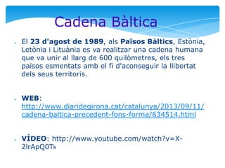 Cadena Bàltica
●

●

●

El 23 d'agost de 1989, als Països Bàltics, Estònia,
Letònia i Lituània es va realitzar una cadena humana
que va unir al llarg de 600 quilòmetres, els tres
països esmentats amb el fi d'aconseguir la llibertat
dels seus territoris.
WEB:
http://www.diaridegirona.cat/catalunya/2013/09/11/
cadena-baltica-precedent-fons-forma/634514.html
VÍDEO: http://www.youtube.com/watch?v=X2lrApQ0Tk

 