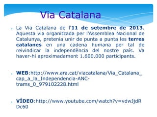 Via Catalana
●

●

●

La Via Catalana de l'11 de setembre de 2013.
Aquesta via organitzada per l'Assemblea Nacional de
Catalunya, pretenia unir de punta a punta les terres
catalanes en una cadena humana per tal de
reivindicar la independència del nostre país. Va
haver-hi aproximadament 1.600.000 participants.
WEB:http://www.ara.cat/viacatalana/Via_Catalana_
cap_a_la_Independencia-ANCtrams_0_979102228.html
VÍDEO:http://www.youtube.com/watch?v=vdwJjdR
Dc60

 