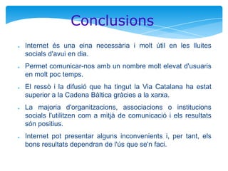 Conclusions
●

●

●

●

●

Internet és una eina necessària i molt útil en les lluites
socials d'avui en dia.

Permet comunicar-nos amb un nombre molt elevat d'usuaris
en molt poc temps.
El ressò i la difusió que ha tingut la Via Catalana ha estat
superior a la Cadena Bàltica gràcies a la xarxa.
La majoria d'organitzacions, associacions o institucions
socials l'utilitzen com a mitjà de comunicació i els resultats
són positius.

Internet pot presentar alguns inconvenients i, per tant, els
bons resultats dependran de l'ús que se'n faci.

 
