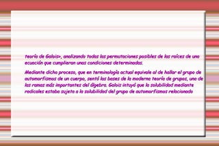 teoría de Galois», analizando todas las permutaciones posibles de las raíces de una ecuación que cumplieran unas condiciones determinadas. Mediante dicho proceso, que en terminología actual equivale al de hallar el grupo de automorfismos de un cuerpo, sentó las bases de la moderna teoría de grupos, una de las ramas más importantes del álgebra. Galois intuyó que la solubilidad mediante radicales estaba sujeta a la solubilidad del grupo de automorfismos relacionado 