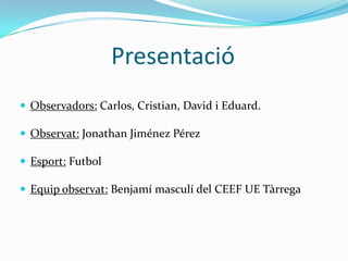 Presentació
 Observadors: Carlos, Cristian, David i Eduard.

 Observat: Jonathan Jiménez Pérez

 Esport: Futbol

 Equip observat: Benjamí masculí del CEEF UE Tàrrega
 