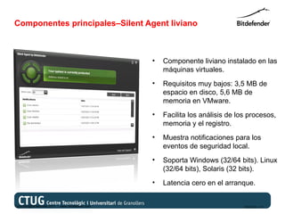 Componentes principales–Silent Agent liviano



                                                   •   Componente liviano instalado en las
                                                       máquinas virtuales.
                                                   •   Requisitos muy bajos: 3,5 MB de
                                                       espacio en disco, 5,6 MB de
                                                       memoria en VMware.
                                                   •   Facilita los análisis de los procesos,
                                                       memoria y el registro.
                                                   •   Muestra notificaciones para los
                                                       eventos de seguridad local.
                                                   •   Soporta Windows (32/64 bits). Linux
                                                       (32/64 bits), Solaris (32 bits).
                                                   •   Latencia cero en el arranque.


Copyright@bitdefender 2011 / www.bitdefender.com                                  03/05/12 • 17
 