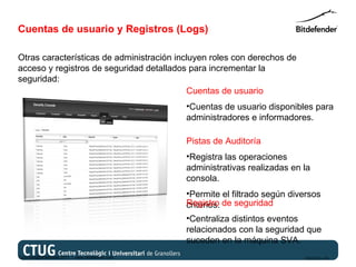 Cuentas de usuario y Registros (Logs)

Otras características de administración incluyen roles con derechos de
acceso y registros de seguridad detallados para incrementar la
seguridad:
                                           Cuentas de usuario
                                                   •Cuentas de usuario disponibles para
                                                   administradores e informadores.

                                                   Pistas de Auditoría
                                                   •Registra las operaciones
                                                   administrativas realizadas en la
                                                   consola.
                                                   •Permite el filtrado según diversos
                                                   Registro de seguridad
                                                   criterios.
                                                   •Centraliza distintos eventos
                                                   relacionados con la seguridad que
                                                   suceden en la máquina SVA.
Copyright@bitdefender 2011 / www.bitdefender.com                                 03/05/12 • 28
 