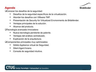 Agenda
Conocer los desafíos de la seguridad:
     Desafíos de la seguridad específicos de la virtualización.
     Abordar los desafíos con VMware TAP.
     Presentación de Security for Virtualized Environments de Bitdefender.
     Ventajas principales de la solución.
     Alcance del producto.
Tecnología avanzada innovadora:
     Nueva tecnología pendiente de patente.
     Ventajas del análisis centralizado.
     Explicación de la arquitectura.
Componentes principales muy optimizados:
     Sólido Appliance virtual de Seguridad.
     Silent Agent liviano.
     Consola de seguridad intuitiva.




Copyright@bitdefender 2011 / www.bitdefender.com                              03/05/12 • 3
 