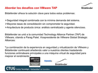 Abordar los desafíos con VMware TAP
Bitdefender ofrece la solución clave para todos estos problemas:

Seguridad integral combinada con la mínima demanda del sistema.
Mayores tasas de consolidación sin comprometer la seguridad.
Arquitectura de producto única: análisis centralizado y agente silencioso.

Bitdefender se unió a la comunidad Technology Alliance Partner (TAP) de
VMware; citando a Parag Patel, Vicepresidente de VMware Global Strategic
Alliances:

"La combinación de la experiencia en seguridad y virtualización de VMware y
Bitdefender continuará añadiendo valor a nuestros clientes trasladando
funciones antimalware principales a una máquina virtual de seguridad para
mejorar el rendimiento."




Copyright@bitdefender 2011 / www.bitdefender.com                         03/05/12 • 6
 