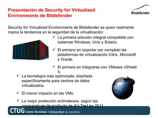 Presentación de Security for Virtualized
Environments de Bitdefender

Security for Virtualized Environments de Bitdefender es quien realmente
marca la tendencia en la seguridad de la virtualización:
                            La primera solución integral compatible con
                              sistemas Windows, Unix y Solaris.
                                                    El primero en soportar por completo las
                                                     plataformas de virtualización Citrix, Microsoft
                                                     y Oracle.
                            El primero en integrarse con VMware vShield
                              5.
          La tecnología más optimizada, diseñada
           específicamente para centros de datos
           virtualizados.
          El menor impacto en las VMs.
          La mejor protección antimalware, según las
           comparativas de producto de AV-Test en 2011.
Copyright@bitdefender 2011 / www.bitdefender.com                                                   03/05/12 • 7
 