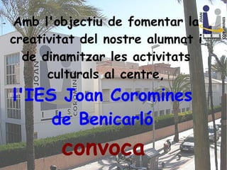 Amb l'objectiu de fomentar la
creativitat del nostre alumnat i
de dinamitzar les activitats
culturals al centre,
l'IES Joan Coromines
de Benicarló
convoca
 