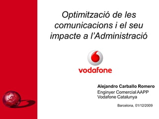Optimització de les
 comunicacions i el seu
impacte a l’Administració




            Alejandro Carballo Romero
            Enginyer Comercial AAPP
            Vodafone Catalunya
                    Barcelona, 01/12/2009
 