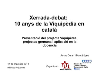 Xerrada-debat:   10 anys de la Viquipèdia en català Presentació del projecte Viquipèdia, projectes germans i aplicació en la docència 17 de març de 2011 Hashtag: #viquipedia Organitzen: Arnau Duran i Marc López 