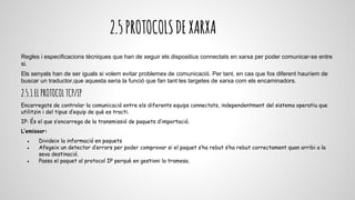 2.5PROTOCOLSDEXARXA
Regles i especificacions tècniques que han de seguir els dispositius connectats en xarxa per poder comunicar-se entre
si.
Els senyals han de ser iguals si volem evitar problemes de comunicació. Per tant, en cas que fos diferent hauríem de
buscar un traductor,que aquesta seria la funció que fan tant les targetes de xarxa com els encaminadors.
2.5.1ELPROTOCOLTCP/IP
Encarregats de controlar la comunicació entre els diferents equips connectats, independentment del sistema operatiu que
utilitzin i del tipus d’equip de què es tracti.
IP: És el que s’encarrega de la transmissió de paquets d’importació.
L’emissor:
● Divideix la informació en paquets
● Afegeix un detector d’errors per poder comprovar si el paquet s’ha rebut s’ha rebut correctament quan arribi a la
seva destinació.
● Passa el paquet al protocol IP perquè en gestioni la tramesa.
 