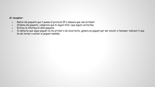 Al receptor:
● Rebre els paquets que li passa el protocol IP a mesura que van arribant.
● Ordena els paquets, comprova que hi siguin tots i que siguin correctes.
● Extreu la informació dels paquets.
● Si detecta que algun paquet no ha arribat o és incorrecte, genera un paquet per ser enviat a l’emissor indicant-li que
ha de tornar a enviar el paquet malmès.
 