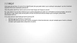 2.5.2L’ADREÇAIP
Cada equip que pertany a la xarxa té un identificador únic per poder saber a qui va adreçat cada paquet i qui és el remitent,
aquestes direccions s’anomenen adreces IP.
Amb ella podem identificar tant la xarxa on es troba l’equip com l’equip en concret.
Per cada classe hi ha una sèrie d’adreces que no estan assignades per poder ser utilitzades en xarxes privades, com ara la
del institut o casa. Dues o més xarxes poden utilitzar les mateixes adreces sempre que no estiguin connectades
directament entre si.
Hi ha dues adreces reservades pel mateix protocol IP:
● 127.0.0.1 que fa referència a l’equip local.
● 255.255.255.255 que serveix per a enviar un paquet a totes les estacions, com per exemple quan el nostre ordinador
vol saber quins equips estan connectats a la xarxa.
 