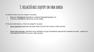 3.relaciódelsequipsenunaxarxa
La finalitat d’una xarxa és compartir recursos:
● Maquinari (hardware):impressores, sistemes d’emmagatzematge, etc…
● Programari (software): aplicacions, arxius, dades…
Hi ha dos models bàsics, a l’hora de compartir recursos
● Xarxa igualitària: sense que cap equip tingui el control de la xarxa ni dels recursos.
● Xarxa client-servidor: consisteix en un ordinador (o grup d’ordinadors) especialitzat anomenat servidor , aquest se n’
encarrega del control de la xarxa i dels recursos.
 