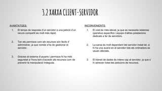 3.2XARXACLIENT-SERVIDOR
AVANTATGES:
1. El temps de resposta d’un servidor a una petició d’un
recurs compartit és molt més ràpid.
2. Tan els permisos com els recursos són fàcils d’
administrar, ja que només s’ha de gestionar el
servidor.
3. Gràcies al sistema d’usuaris i permisos hi ha més
seguretat a l’hora tant d’accedir als recursos com de
prevenir la manipulació indeguda.
INCONVENIENTS:
1. El cost és més elevat, ja que es necessita sistemes
operatius específics i equips d’altres prestacions
dedicats a fer de servidors.
2. La xarxa és molt dependent del servidor instal·lat, si
hi ha una avaria en el servidor tots els ordinadors es
veuen afectats.
3. El trànsit de dades és intens cap al servidor, ja que s’
hi adrecen totes les peticions de recursos.
 