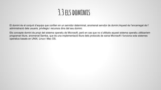 3.3elsdominis
El domini és el conjunt d’equips que confien en un servidor determinat, anomenat servdor de domini.Aquest és l’encarregat de l’
administració dels usuaris, privilegis i recursos dins del seu domini.
Els concepte domini és propi del sistema operatiu de Microsoft, però en cas que no s’utilitzés aquest sistema operatiu utilitzaríem
programari lliure, anomenat Samba, que és una implementació lliure dels protocols de xarxa Microsoft i funciona sota sistemes
operatius basats en UNIX, Linux i Mac OS.
 