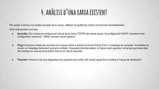 4.anàlisid’unaxarxaexistent
Per portar a terme una anàlisi acurada de la xarxa, utilitzem el taulell de control i la línia de comandaments.
Amb instruccions com ara:
● Ipconfig: Ens mostra la configuració actual de la xarxa TCP/IP del nostre equip i la configuració DHCP ( dynamic host
configuration protocol) i DNS ( domain name system).
● Ping:Comprova l’estat de connexió d’un equip remot a través d’una sol·licitud d’eco o missatge de contesta. Consisteix en
enviar un missatge demanant que ens contesti, d’aquesta manera sabem si l’equip està operatiu i el temps que tarda des
del moment en què es fa la petició fins qu es rep la resposta.
● Trancert: Indica la ruta que segueixen els paquets que surten del nostre equip fins a arribar a l’equip de destinació.
 